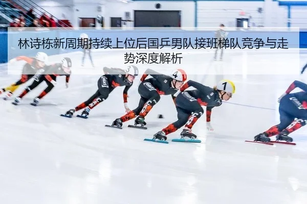 林诗栋新周期持续上位后国乒男队接班梯队竞争与走势深度解析